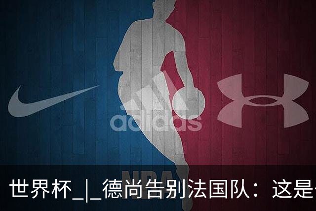 世界杯 | 德尚告别法国队：这是一段美好的旅程
